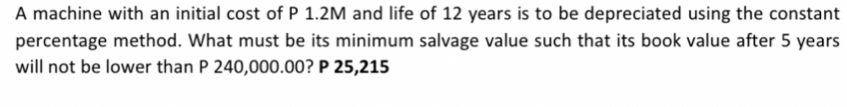 A machine with an initial cost of P 1.2M and life of 12 years is to be depreciated using the constant 
percentage method. What must be its minimum salvage value such that its book value after 5 years
will not be lower than P 240,000.00? P 25,215