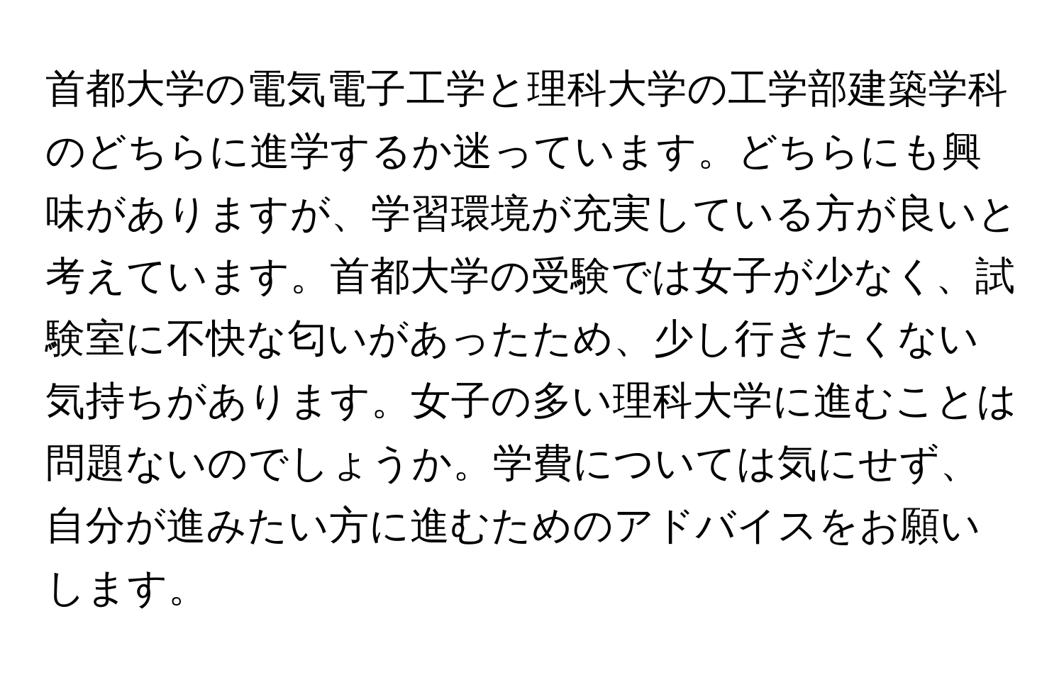 首都大学の電気電子工学と理科大学の工学部建築学科のどちらに進学するか迷っています。どちらにも興味がありますが、学習環境が充実している方が良いと考えています。首都大学の受験では女子が少なく、試験室に不快な匂いがあったため、少し行きたくない気持ちがあります。女子の多い理科大学に進むことは問題ないのでしょうか。学費については気にせず、自分が進みたい方に進むためのアドバイスをお願いします。