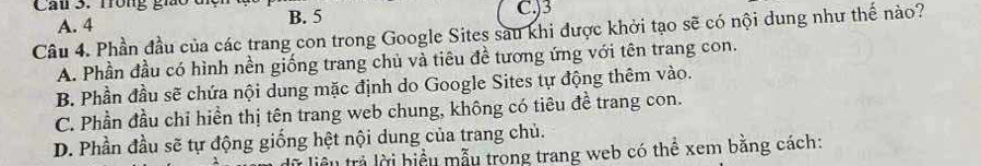 Cau 3. Trong gio c B. 5
A. 4 C.) 3
Câu 4. Phần đầu của các trang con trong Google Sites sau khi được khởi tạo sẽ có nội dung như thế nào?
A. Phần đầu có hình nền giống trang chủ và tiêu đề tương ứng với tên trang con.
B. Phần đầu sẽ chứa nội dung mặc định do Google Sites tự động thêm vào.
C. Phần đầu chỉ hiển thị tên trang web chung, không có tiêu đề trang con.
D. Phần đầu sẽ tự động giống hệt nội dung của trang chủ.
từ liểu trả lời biểu mẫu trong trang web có thể xem bằng cách: