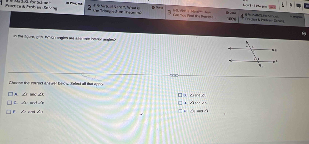 Nov 3 - 11:59 pm i T
6-8: MathXL for School: In Progress 6-9: Virtual Nerd™: What is Done 6-9: Virtual Nerd™: How
Practice & Problem Solving 2 the Triangle Sum Theorem? 3 Can You Find the Remote... 100% Practice & Problem Solving
Dons 6-9 : MathXL for School: in Progrea
In the figure, g||h. Which angles are alternate interior angles?
Choose the correct answer below. Select all that apply.
A. ∠ r and ∠ k B. ∠ 1 and ∠ t
C. ∠ u and ∠ n D. ∠ ia nd ∠ n
E. ∠ r and ∠ u F. ∠ u and ∠ i