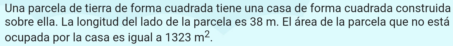 Una parcela de tierra de forma cuadrada tiene una casa de forma cuadrada construida 
sobre ella. La longitud del lado de la parcela es 38 m. El área de la parcela que no está 
ocupada por la casa es igual a 1323m^2.