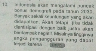 Indonesia akan mengalami puncak 
bonus demografi pada tahun 2030. 
Banyak sekali keuntungan yang akan 
didapatkan. Akan tetapi, jika tidak 
diantisipasi dengan baik justru akan 
berdampak negatif. Misalnya tingginya 
angka pengangguran yang dapat 
terjadi karena .... 6 HOTS