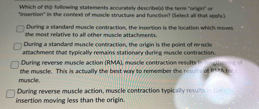 Which of the following statements accurately describe(s) the term "origin" or
"insertion" in the context of muscle structure and function? (Select all that apply.)
During a standard muscle contraction, the insertion is the location which moves
the most relative to all other muscle attachments.
During a standard muscle contraction, the origin is the point of muscle
attachment that typically remains stationary during muscle contraction.
During reverse muscle action (RMA), muscle contraction results in lengthening of
the muscle. This is actually the best way to remember the results of RMA for a
muscle.
During reverse muscle action, muscle contraction typically results in the
insertion moving less than the origin.