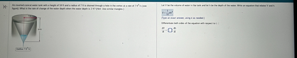 An inverted conical water tank with a height of 14 ft and a radius of 7 ft is drained through a hole in the vertex at a rate o 7ft^3 /s (see Let V be the volume of water in the tank and let h be the depth of the water. Write an equation that relates V and h
figure). What is the rare of change of the water depth when the water depth is 2 ft? (Hinf: Use similar triangles.)
V= 1/12 π h^3
(Type an exact answer, using π as needed. 
Differentiate both sides of the equation with respect to t
 dV/dt =□  dh/dt 
Outlow 7 ft /s