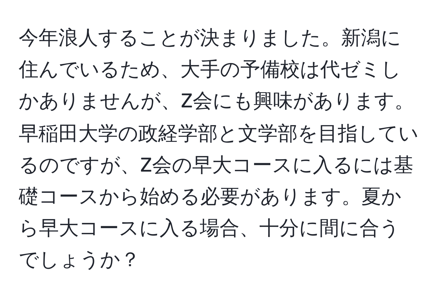 今年浪人することが決まりました。新潟に住んでいるため、大手の予備校は代ゼミしかありませんが、Z会にも興味があります。早稲田大学の政経学部と文学部を目指しているのですが、Z会の早大コースに入るには基礎コースから始める必要があります。夏から早大コースに入る場合、十分に間に合うでしょうか？