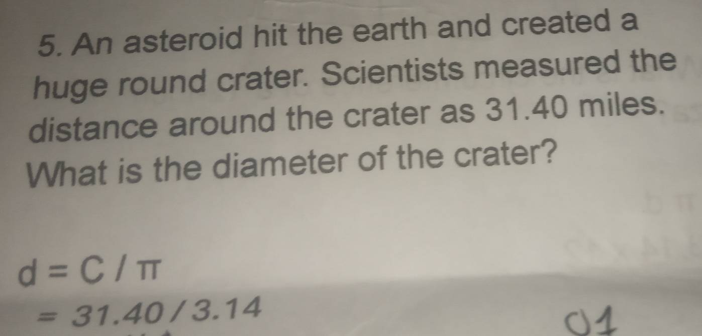 An asteroid hit the earth and created a 
huge round crater. Scientists measured the 
distance around the crater as 31.40 miles. 
What is the diameter of the crater?
d=C/π
=31.40/3.14