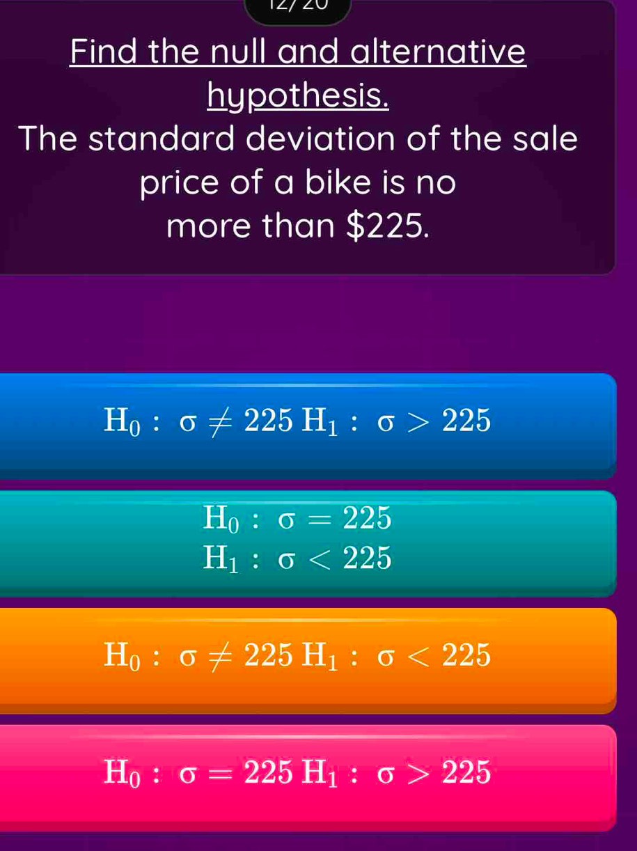 Find the null and alternative
hypothesis.
The standard deviation of the sale
price of a bike is no
more than $225.
H_0:sigma != 225H_1:sigma >225
H_0:sigma =225
H_1:sigma <225</tex>
H_0:sigma != 225H_1:sigma <225</tex>
H_0:sigma =225H_1:sigma >225