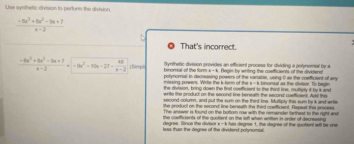 Use synthetic division to perform the division.
 (-6x^3+8x^2-9x+7)/x-2 
That's incorrect.
Synthetic division provides an efficient process for dividing a polynomial by a
 (-6x^3+8x^2-9x+7)/x-2 =-9x^2-10x-27- 48/x-2  (Simpli binomial of the form x - k. Begin by writing the coefficients of the dividend
polynomial in decreasing powers of the variable, using 0 as the coefficient of any
missing powers. Write the k -term of the x-k binomial as the divisor. To begin
the division, bring down the first coefficient to the third line, multiply it by k and
write the product on the second line beneath the second coefficient. Add this
second column, and put the sum on the third line. Multiply this sum by k and write
the product on the second line beneath the third coefficient. Repeat this process.
The answer is found on the bottom row with the remainder farthest to the right and
the coefficients of the quotient on the left when written in order of decreasing
degree. Since the divisor x - k has degree 1, the degree of the quotient will be one
less than the degree of the dividend polynomial.