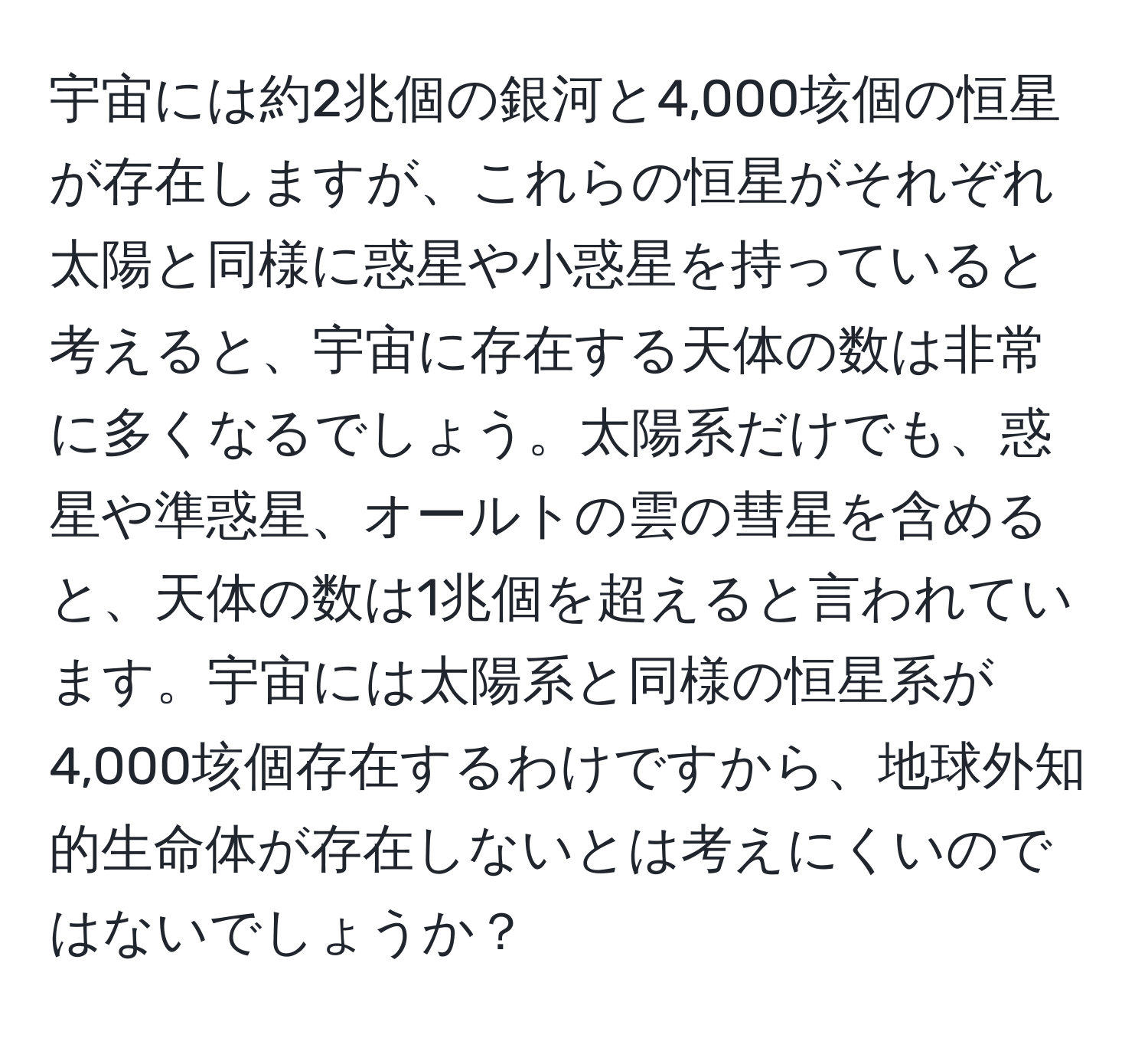 宇宙には約2兆個の銀河と4,000垓個の恒星が存在しますが、これらの恒星がそれぞれ太陽と同様に惑星や小惑星を持っていると考えると、宇宙に存在する天体の数は非常に多くなるでしょう。太陽系だけでも、惑星や準惑星、オールトの雲の彗星を含めると、天体の数は1兆個を超えると言われています。宇宙には太陽系と同様の恒星系が4,000垓個存在するわけですから、地球外知的生命体が存在しないとは考えにくいのではないでしょうか？