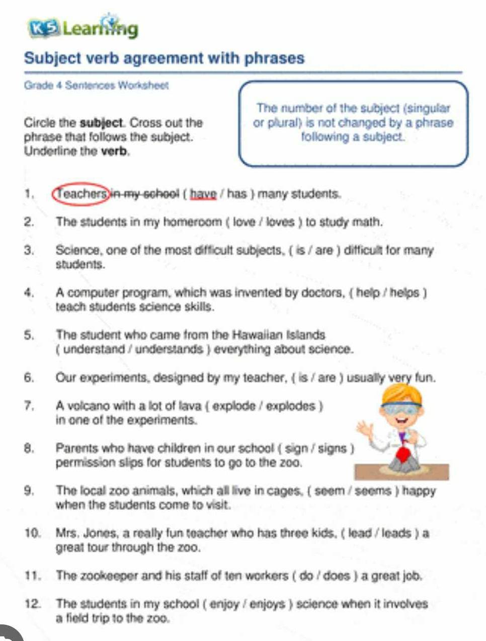 Learning 
Subject verb agreement with phrases 
Grade 4 Sentences Worksheet 
The number of the subject (singular 
Circle the subject. Cross out the or plural) is not changed by a phrase 
phrase that follows the subject. following a subject. 
Underline the verb. 
1. (Teachers) in my school ( have / has ) many students. 
2. The students in my homeroom ( love / loves ) to study math. 
3. Science, one of the most difficult subjects, ( is / are ) difficult for many 
students. 
4. A computer program, which was invented by doctors, ( help / helps ) 
teach students science skills. 
5. The student who came from the Hawaiian Islands 
( understand / understands ) everything about science. 
6. Our experiments, designed by my teacher, ( is / are ) usually very fun. 
7. A volcano with a lot of lava ( explode / explodes ) 
in one of the experiments. 
8. Parents who have children in our school ( sign / signs ) 
permission slips for students to go to the zoo. 
9, The local zoo animals, which all live in cages. ( seem / seems ) happy 
when the students come to visit. 
10. Mrs. Jones, a really fun teacher who has three kids, ( lead / leads ) a 
great tour through the zoo. 
11. The zookeeper and his staff of ten workers ( do / does ) a great job. 
12. The students in my school ( enjoy / enjoys ) science when it involves 
a field trip to the zoo.