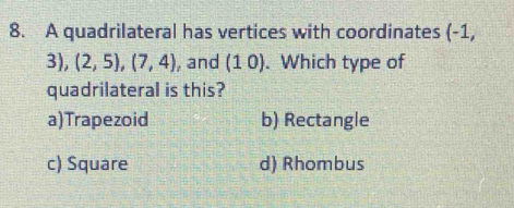 A quadrilateral has vertices with coordinates (-1,
3),(2,5), (7,4) , and (10). Which type of
quadrilateral is this?
a)Trapezoid b) Rectangle
c) Square d) Rhombus