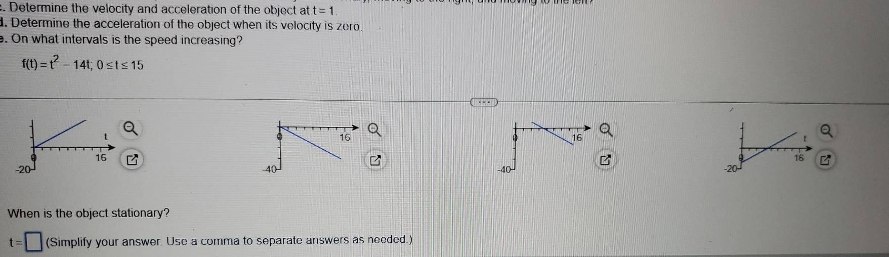 Determine the velocity and acceleration of the object at t=1. 
. Determine the acceleration of the object when its velocity is zero. 
e. On what intervals is the speed increasing?
f(t)=t^2-14t; 0≤ t≤ 15
B 
B 

When is the object stationary?
t=□ (Simplify your answer. Use a comma to separate answers as needed.)