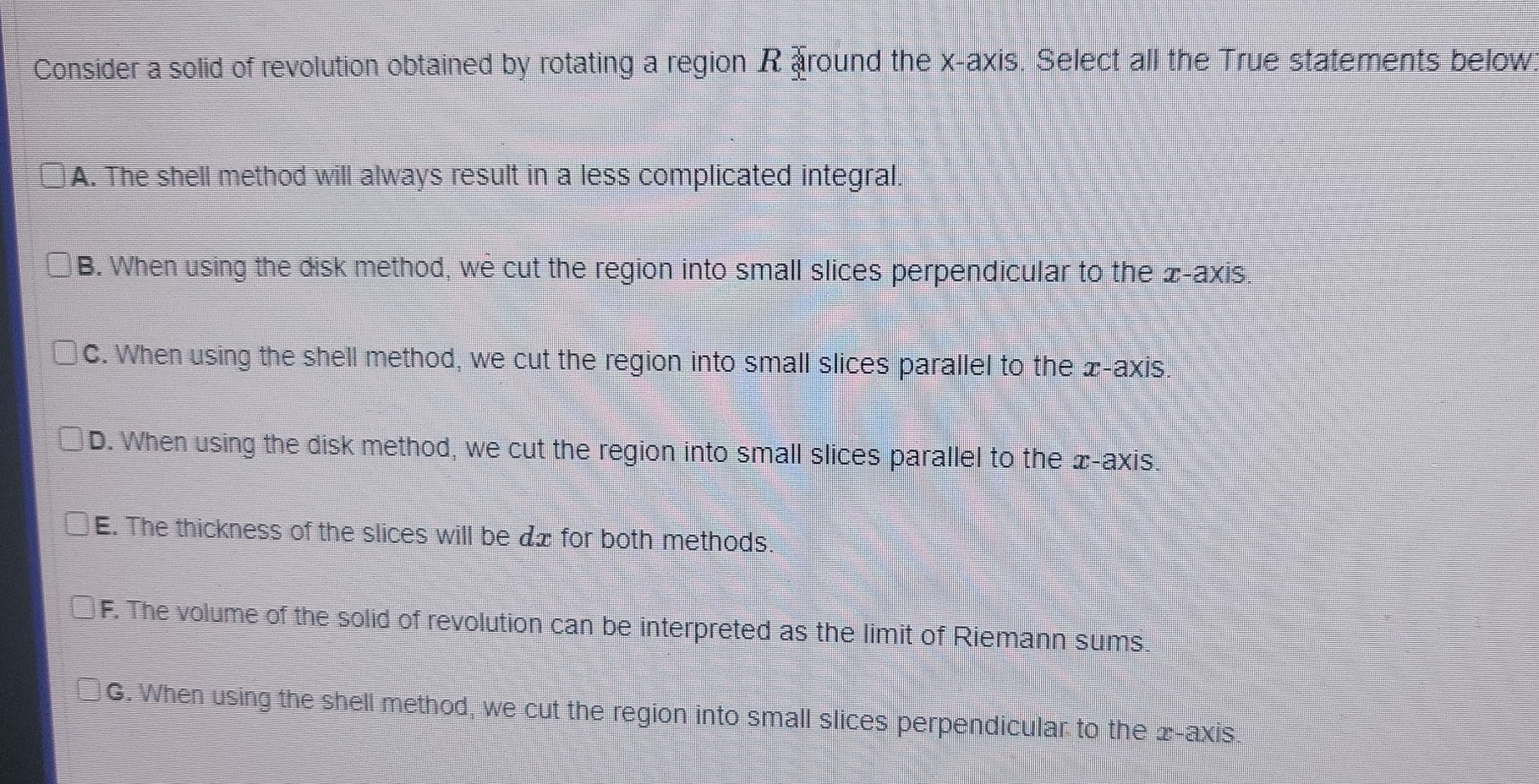 Consider a solid of revolution obtained by rotating a region R around the x-axis. Select all the True statements below:
A. The shell method will always result in a less complicated integral.
B. When using the disk method, we cut the region into small slices perpendicular to the x-axis.
C. When using the shell method, we cut the region into small slices parallel to the x-axis.
D. When using the disk method, we cut the region into small slices parallel to the æ -axis.
E. The thickness of the slices will be dx for both methods.
F. The volume of the solid of revolution can be interpreted as the limit of Riemann sums.
G. When using the shell method, we cut the region into small slices perpendicular to the 2 -axis