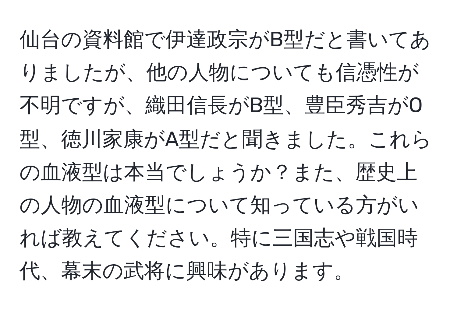 仙台の資料館で伊達政宗がB型だと書いてありましたが、他の人物についても信憑性が不明ですが、織田信長がB型、豊臣秀吉がO型、徳川家康がA型だと聞きました。これらの血液型は本当でしょうか？また、歴史上の人物の血液型について知っている方がいれば教えてください。特に三国志や戦国時代、幕末の武将に興味があります。