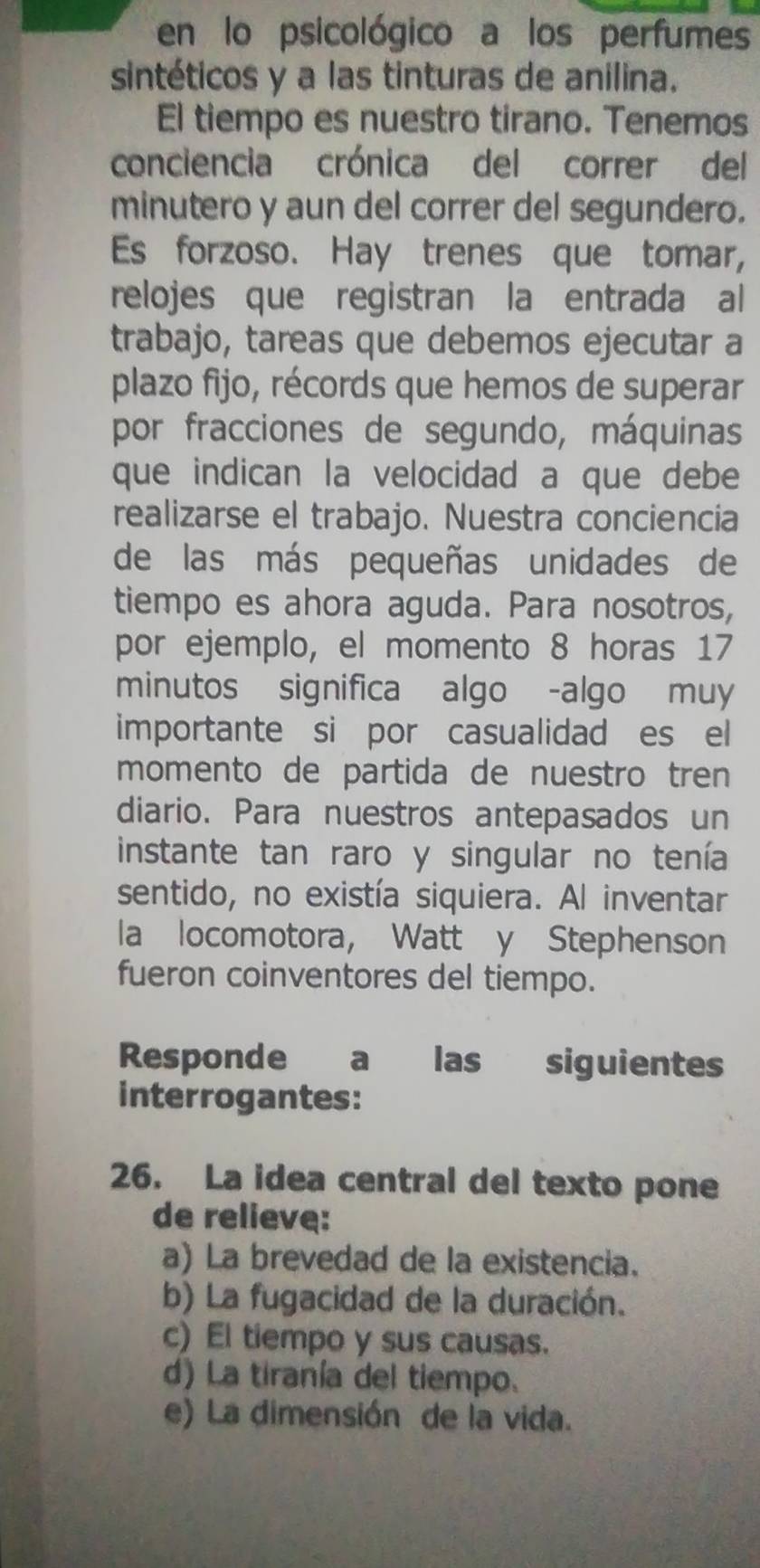 en lo psicológico a los perfumes
sintéticos y a las tinturas de anilina.
El tiempo es nuestro tirano. Tenemos
conciencia crónica del correr del
minutero y aun del correr del segundero.
Es forzoso. Hay trenes que tomar,
relojes que registran la entrada al
trabajo, tareas que debemos ejecutar a
plazo fijo, récords que hemos de superar
por fracciones de segundo, máquinas
que indican la velocidad a que debe
realizarse el trabajo. Nuestra conciencia
de las más pequeñas unidades de
tiempo es ahora aguda. Para nosotros,
por ejemplo, el momento 8 horas 17
minutos significa algo -algo muy
importante si por casualidad es el
momento de partida de nuestro tren
diario. Para nuestros antepasados un
instante tan raro y singular no tenía
sentido, no existía siquiera. Al inventar
la locomotora, Watt y Stephenson
fueron coinventores del tiempo.
Responde a las siguientes
interrogantes:
26. La idea central del texto pone
de relieve:
a) La brevedad de la existencia.
b) La fugacidad de la duración.
c) El tiempo y sus causas.
d) La tiranía del tiempo.
e) La dimensión de la vida.