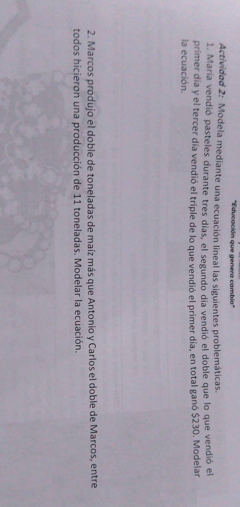 “Educación que genera cambio” 
Actividad 2: Modela mediante una ecuación lineal las siguientes problemáticas. 
1. María vendió pasteles durante tres días, el segundo día vendió el doble que lo que vendió el 
primer día y el tercer día vendió el triple de lo que vendió el primer día, en total ganó $230. Modelar 
la ecuación. 
2. Marcos produjo el doble de toneladas de maíz más que Antonio y Carlos el doble de Marcos, entre 
todos hicieron una producción de 11 toneladas. Modelar la ecuación.