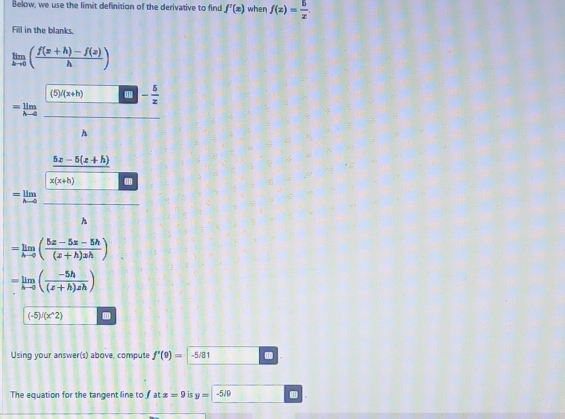 Below, we use the limit definition of the derivative to find f'(x) when f(x)= 5/x . 
Fill in the blanks.
limlimits _hto 0( (f(x+h)-f(x))/h )
=limlimits _hto 0 (□ )(ln h)/□  - 5/2 A
=limlimits _hto 0frac  (5x-5(x+h))/x(x+h) □ 
[] h
D(1)
=limlimits _hto 0( (5x-5x-5h)/(x+h)xh )
=limlimits _hto 0( (-5h)/(z+h)zh )
(-5)/(x^(wedge)2) m 
Using your answer(s) above, compute f'(9)= -5/81
The equation for the tangent line to fatx=9 is y=-5/9