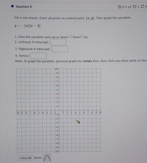 Fill in the blanks. Enter all points as ordered pairs, (x,y). Then graph the parabola.
y=-(x)(x-4)
1. Does the parabola open up or down? ○ Down○ Up 
2. Leftmost Z -intercept: 
3. Rightmost Z -intercept: 
4. Vertex: | 
Note: To graph the parabola, you must graph the vertex first, then click one other point on the 
Clear All Draw: