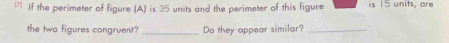 If the perimeter of figure (A) is 35 units and the perimeter of this figure is 15 units, are 
the two figures congruent? _Do they appear similar?_