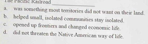 The Pacific Railroad_
a. was something most territories did not want on their land.
b. helped small, isolated communities stay isolated.
c. opened up frontiers and changed economic life.
d. did not threaten the Native American way of life.