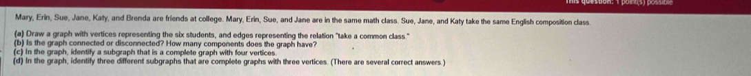 Mary, Erin, Sue, Jane, Katy, and Brenda are friends at college. Mary, Erin, Sue, and Jane are in the same math class. Sue, Jane, and Katy take the same English composition class. 
(a) Draw a graph with vertices representing the six students, and edges representing the relation "take a common class." 
(b) is the graph connected or disconnected? How many components does the graph have? 
(c) In the graph, identify a subgraph that is a complete graph with four vertices. 
(d) In the graph, identify three different subgraphs that are complete graphs with three vertices. (There are several correct answers.)