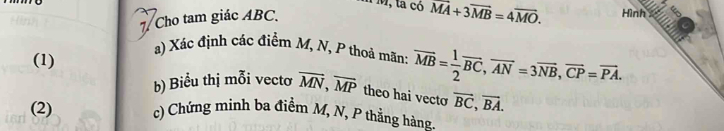 M, ta có overline MA+3overline MB=4overline MO. 
7 Cho tam giác ABC. 
Hình 
a) Xác định các điểm M, N, P thoả mãn: 
(1) overline MB= 1/2 overline BC, overline AN=3overline NB, overline CP=overline PA. 
b) Biểu thị mỗi vectơ vector MN, vector MP theo hai vecto vector BC, vector BA. 
(2) c) Chứng minh ba điểm M, N, P thẳng hàng.