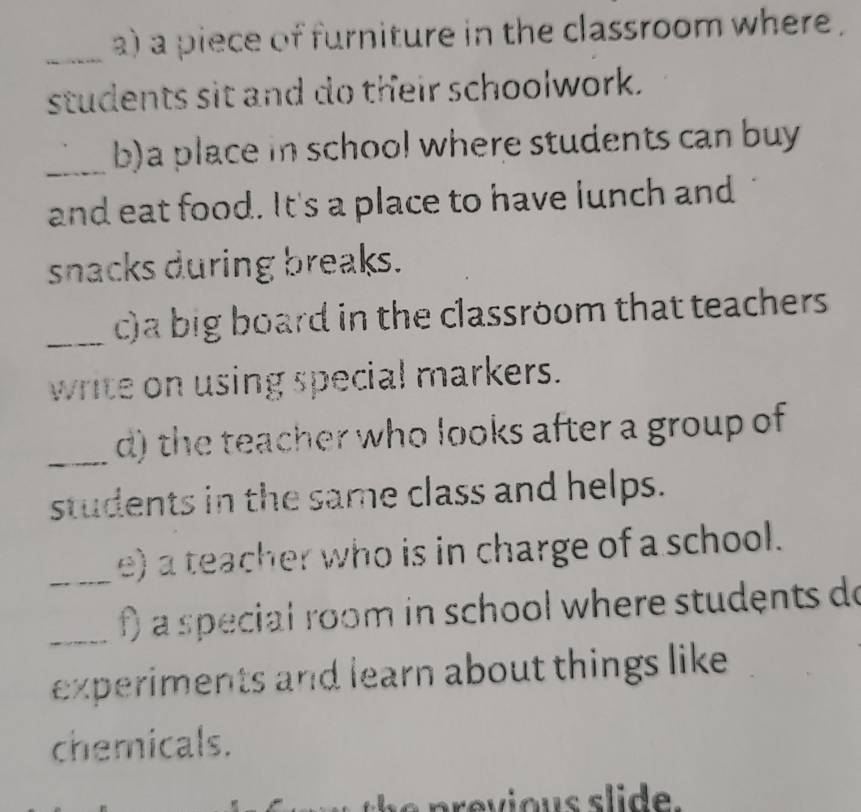 a piece of furniture in the classroom where . 
_ 
students sit and do their schoolwork. 
_b)a place in school where students can buy 
and eat food. It's a place to have lunch and 
snacks during breaks. 
_c)a big board in the classroom that teachers 
write on using special markers. 
_ 
d) the teacher who looks after a group of 
students in the same class and helps. 
_e) a teacher who is in charge of a school. 
_f) a special room in school where students do 
experiments and learn about things like 
chemicals.