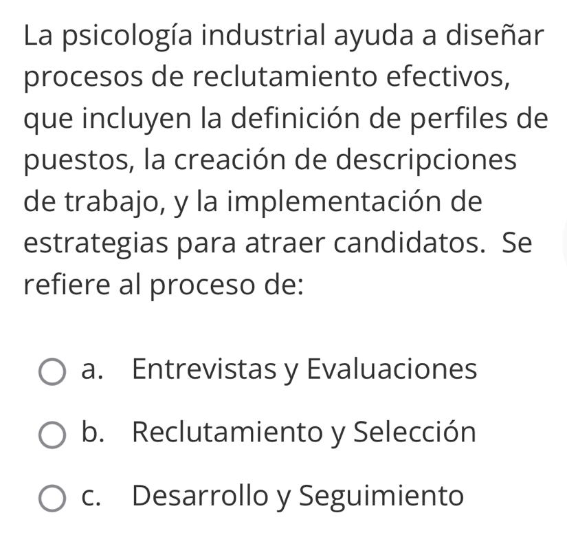 La psicología industrial ayuda a diseñar
procesos de reclutamiento efectivos,
que incluyen la definición de perfiles de
puestos, la creación de descripciones
de trabajo, y la implementación de
estrategias para atraer candidatos. Se
refiere al proceso de:
a. Entrevistas y Evaluaciones
b. Reclutamiento y Selección
c. Desarrollo y Seguimiento