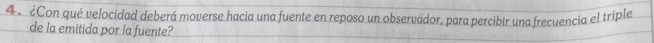 4 ¿Con qué velocidad deberá moverse hacia una fuente en reposo un observador, para percibir una frecuencia el triple 
de la emitida por la fuente?