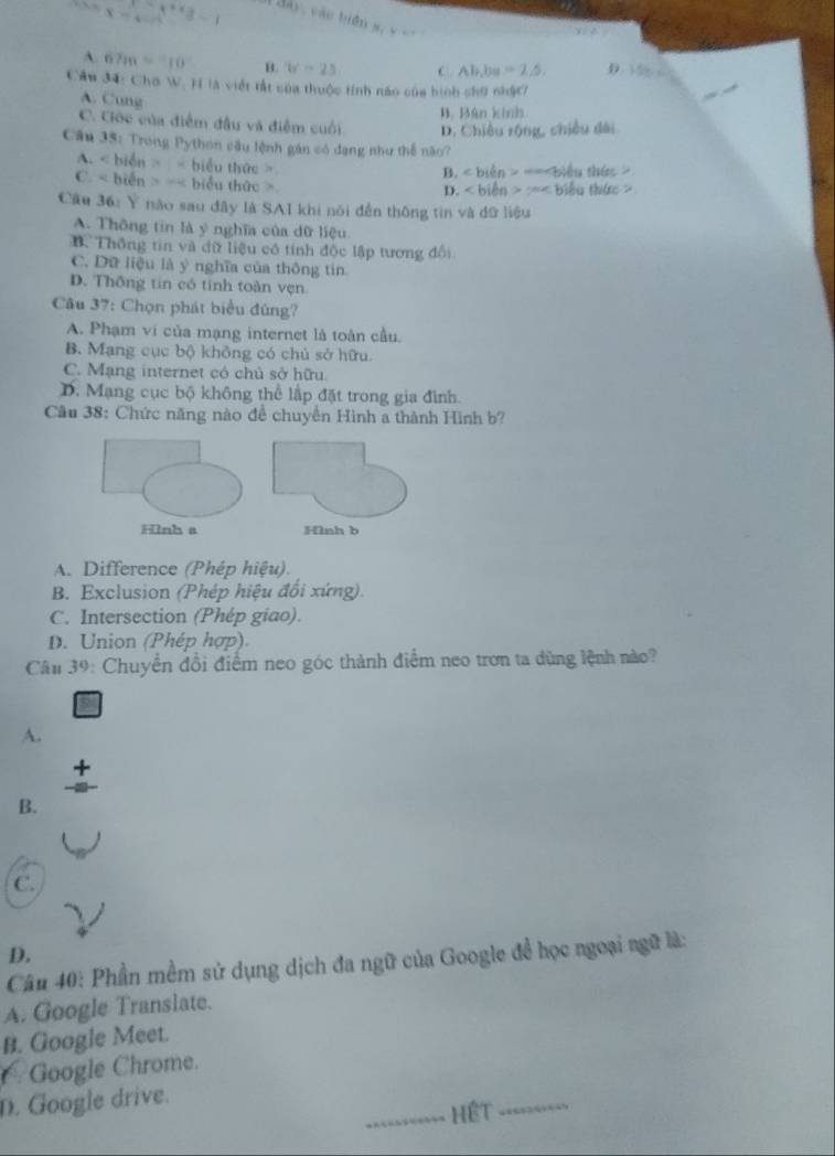 x=epsilon
∵ x^2+3=1 đày, vào biện s, v =
A. 67m=10° B. b^2 C Ab,ba=2.5, D 156.6
Câu 34: Chơ W. H là viết tất của thuộc tính não của hình chữ nhậc
A. Cung
B. Bán kính
C. Ciớc của điểm đầu và điểm cuối D. Chiều rộng, chiều dài
Câu 35: Trong Python cầu lệnh gán có dạng như thể não?
A. < biển > < biểu thức >
B. ∠ bien>-ane biểu thức
C. < biển > =< biểu thức >
D. ∠ b lên 2BC = biểu thức =
Cầu 36: Y nào sau đây là SA1 khi nói đền thông tin và dữ liệu
A. Thông tin là ý nghĩa của dữ liệu.
B Thông tin và đữ liệu có tính độc lập tương đổi
C. Dữ liệu là ý nghĩa của thông tin
D. Thông tin có tính toàn vẹn
Câu 37: Chọn phát biểu đùng?
A. Phạm vi của mạng internet là toàn cầu.
B. Mạng cục bộ không có chủ sở hữu.
C. Mạng internet có chủ sở hữu.
D. Mạng cục bộ không thể lập đặt trong gia đình.
Câu 38: Chức năng nào đề chuyền Hình a thành Hình b?
Hình a Hình b
A. Difference (Phép hiệu).
B. Exclusion (Phép hiệu đổi xứng).
C. Intersection (Phép giao).
D. Union (Phép hợp).
Câu 39: Chuyển đổi điểm neo góc thành điểm neo trơn ta dùng lệnh nào?
A.
+
B.
C.
D.
Câu 40: Phần mềm sử dụng dịch đa ngữ của Google đề học ngoại ngữ là:
A. Google Translate.
B. Google Meet.
Google Chrome.
D. Google drive.
_Hệt_