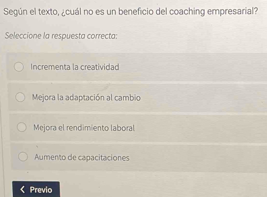 Según el texto, ¿cuál no es un beneficio del coaching empresarial?
Seleccione la respuesta correcta:
Incrementa la creatividad
Mejora la adaptación al cambio
Mejora el rendimiento laboral
Aumento de capacitaciones
Previo