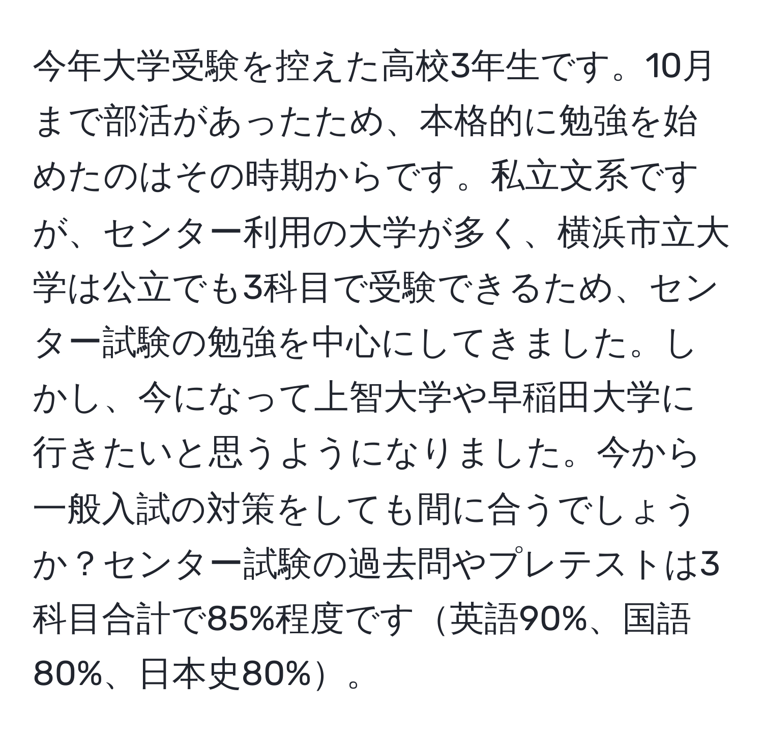 今年大学受験を控えた高校3年生です。10月まで部活があったため、本格的に勉強を始めたのはその時期からです。私立文系ですが、センター利用の大学が多く、横浜市立大学は公立でも3科目で受験できるため、センター試験の勉強を中心にしてきました。しかし、今になって上智大学や早稲田大学に行きたいと思うようになりました。今から一般入試の対策をしても間に合うでしょうか？センター試験の過去問やプレテストは3科目合計で85%程度です英語90%、国語80%、日本史80%。