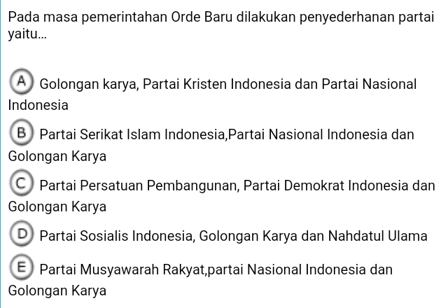 Pada masa pemerintahan Orde Baru dilakukan penyederhanan partai
yaitu...
A Golongan karya, Partai Kristen Indonesia dan Partai Nasional
Indonesia
B Partai Serikat Islam Indonesia,Partai Nasional Indonesia dan
Golongan Karya
C Partai Persatuan Pembangunan, Partai Demokrat Indonesia dan
Golongan Karya
D Partai Sosialis Indonesia, Golongan Karya dan Nahdatul Ulama
E Partai Musyawarah Rakyat,partai Nasional Indonesia dan
Golongan Karya