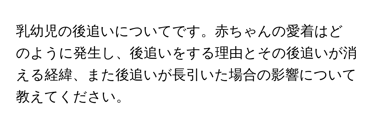 乳幼児の後追いについてです。赤ちゃんの愛着はどのように発生し、後追いをする理由とその後追いが消える経緯、また後追いが長引いた場合の影響について教えてください。