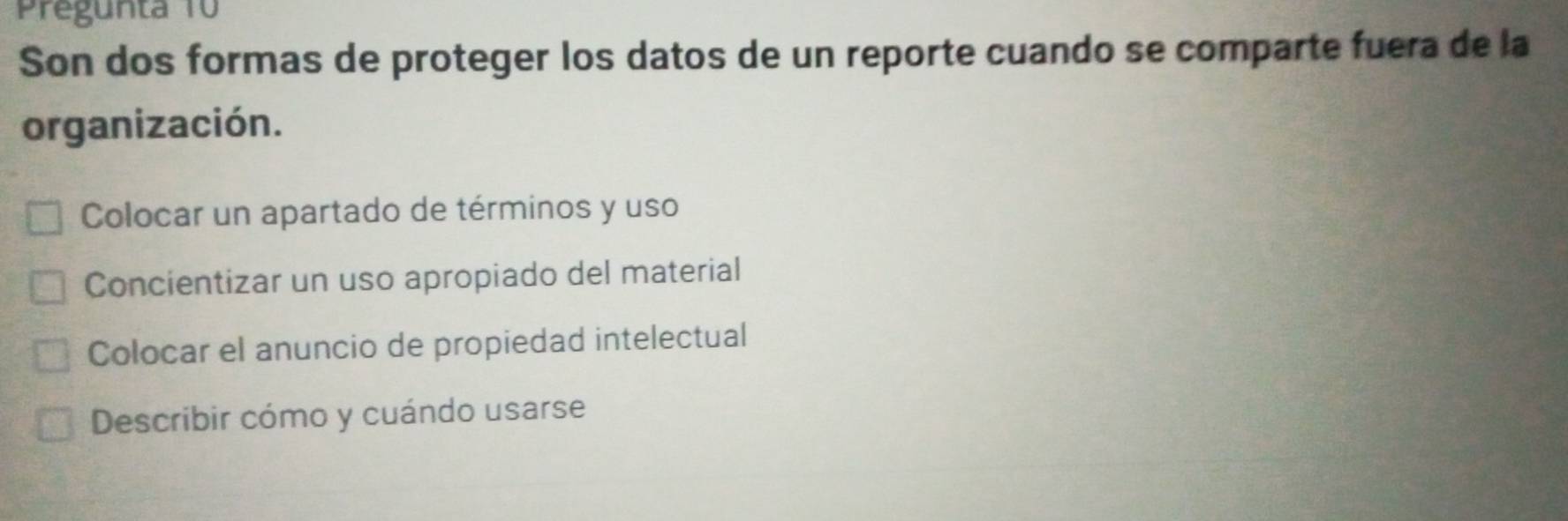 Pregunta 10
Son dos formas de proteger los datos de un reporte cuando se comparte fuera de la
organización.
Colocar un apartado de términos y uso
Concientizar un uso apropiado del material
Colocar el anuncio de propiedad intelectual
Describir cómo y cuándo usarse