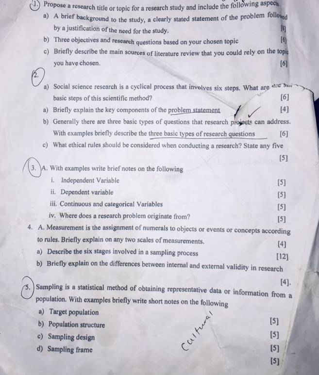 Propose a research title or topic for a research study and include the following aspec 
a) A brief background to the study, a clearly stated statement of the problem follexed 
by a justification of the need for the study. 
[] 
b) Three objectives and research questions based on your chosen topic [6] 
c) Briefly describe the main sources of literature review that you could rely on the topi 
you have chosen. [6] 
2. 
a) Social science research is a cyclical process that invoives six steps. What are te s 
basic steps of this scientific method? [6] 
a) Briefly explain the key components of the problem statement [4] 
b) Generally there are three basic types of questions that research projeets can address. 
With examples briefly describe the three basic types of research questions [6] 
c) What ethical rules should be considered when conducting a research? State any five 
[5] 
3. A. With examples write brief notes on the following 
i. Independent Variable [5] 
ii. Dependent variable [5] 
iii. Continuous and categorical Variables [5] 
iv. Where does a research problem originate from? [5] 
4. A. Measurement is the assignment of numerals to objects or events or concepts according 
to rules. Briefly explain on any two scales of measurements. [4] 
a) Describe the six stages involved in a sampling process [12] 
b) Briefly explain on the differences between internal and external validity in research 
[4]. 
5. Sampling is a statistical method of obtaining representative data or information from a 
population. With examples briefly write short notes on the following 
a) Target population [5] 
b) Population structure [5] 
c) Sampling design [5] 
d) Sampling frame 
[5]