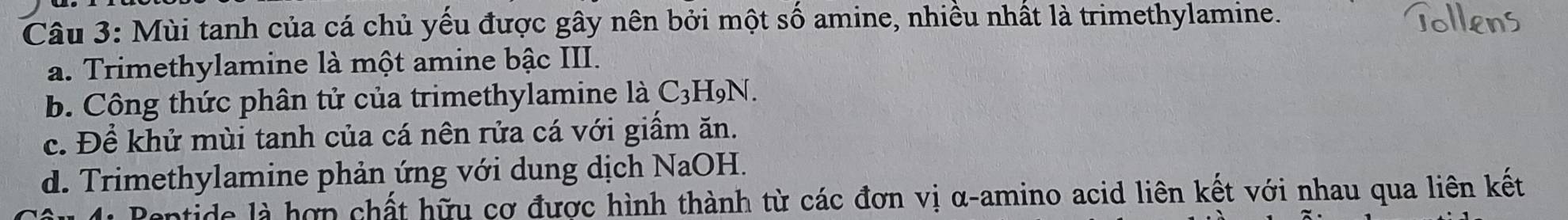 Mùi tanh của cá chủ yếu được gây nên bởi một số amine, nhiều nhất là trimethylamine.
a. Trimethylamine là một amine bậc III.
b. Công thức phân tử của trimethylamine là C3H9N.
c. Để khử mùi tanh của cá nên rửa cá với giấm ăn.
d. Trimethylamine phản ứng với dung dịch NaOH.
tide là hợp chất hữu cơ được hình thành từ các đơn vị α-amino acid liên kết với nhau qua liên kết