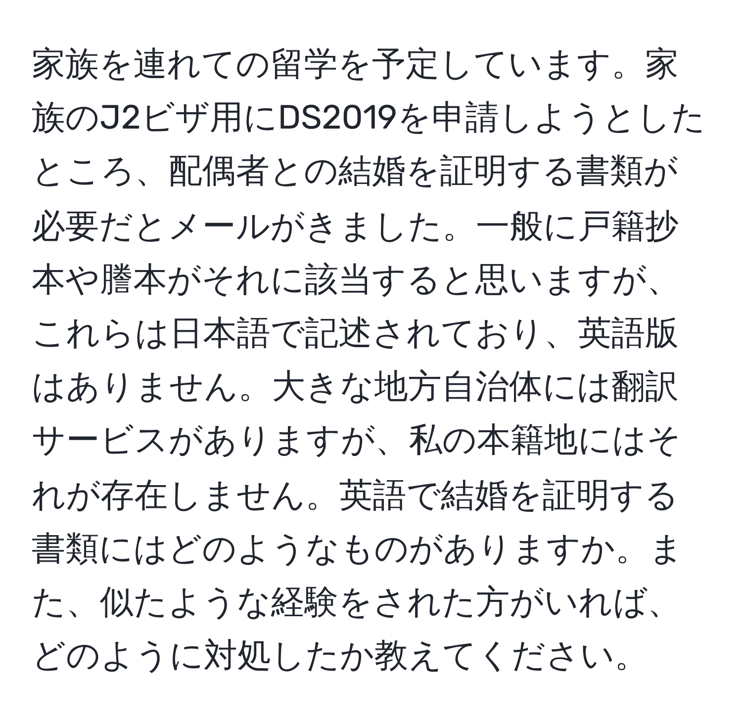 家族を連れての留学を予定しています。家族のJ2ビザ用にDS2019を申請しようとしたところ、配偶者との結婚を証明する書類が必要だとメールがきました。一般に戸籍抄本や謄本がそれに該当すると思いますが、これらは日本語で記述されており、英語版はありません。大きな地方自治体には翻訳サービスがありますが、私の本籍地にはそれが存在しません。英語で結婚を証明する書類にはどのようなものがありますか。また、似たような経験をされた方がいれば、どのように対処したか教えてください。