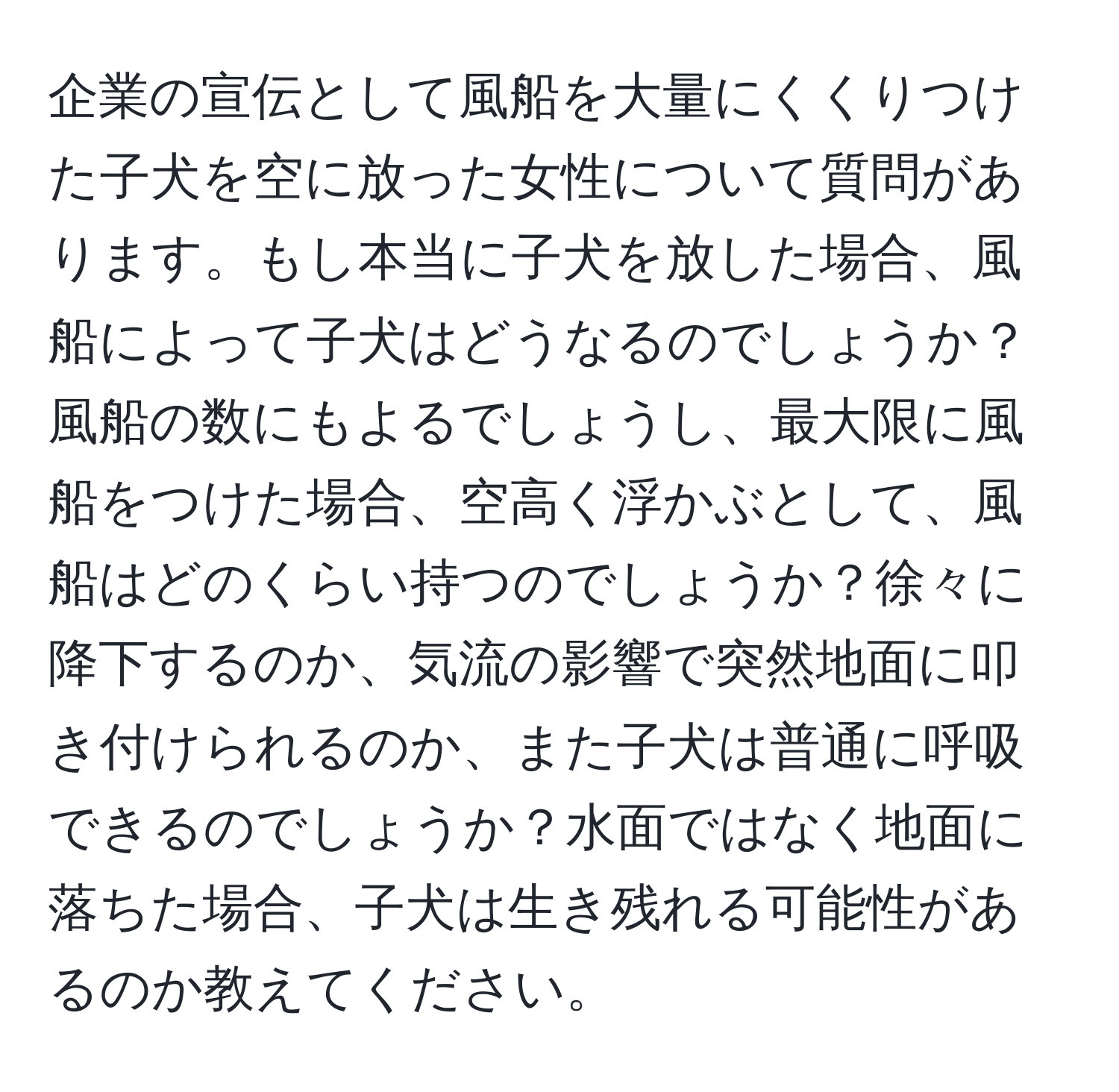 企業の宣伝として風船を大量にくくりつけた子犬を空に放った女性について質問があります。もし本当に子犬を放した場合、風船によって子犬はどうなるのでしょうか？風船の数にもよるでしょうし、最大限に風船をつけた場合、空高く浮かぶとして、風船はどのくらい持つのでしょうか？徐々に降下するのか、気流の影響で突然地面に叩き付けられるのか、また子犬は普通に呼吸できるのでしょうか？水面ではなく地面に落ちた場合、子犬は生き残れる可能性があるのか教えてください。