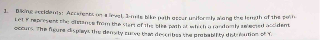 Biking accidents: Accidents on a level, 3-mile bike path occur uniformly along the length of the path. 
Let Y represent the distance from the start of the bike path at which a randomly selected accident 
occurs. The figure displays the density curve that describes the probability distribution of Y.