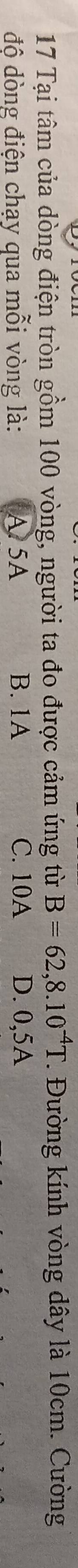 Tại tâm của dòng điện tròn gồm 100 vòng, người ta đo được cảm ứng từ B=62,8.10^(-4)T *. Đường kính vòng dây là 10cm. Cường
độ dòng điện chạy qua mỗi vòng là: A 5A B. 1A C. 10A D. 0,5A