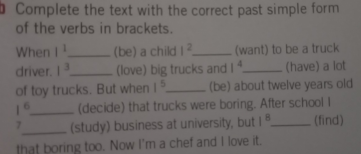 Complete the text with the correct past simple form 
of the verbs in brackets. 
When l^1 _ (be) a child I^2 _ (want) to be a truck 
driver. 1^3 _ (love) big trucks and 1^4 _ (have) a lot 
of toy trucks. But when 1^5 _ (be) about twelve years old 
_ 1^6
(decide) that trucks were boring. After school I 
7 
_(study) business at university, but 1^8 _ 
(find) 
that boring too. Now I'm a chef and I love it.