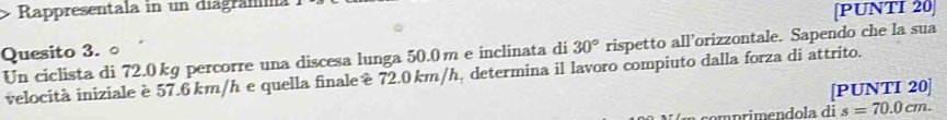 Rappresentala in un diagramma 
[PUNTI 20] 
Quesito 3. ○ 
Un ciclista di 72.0 kg percorre una discesa lunga 50.0m e inclinata di 30° rispetto all’orizzontale. Sapendo che la sua 
velocità iniziale è 57.6 km/h e quella finale é 72.0 km/h, determina il lavoro compiuto dalla forza di attrito. 
[PUNTI 20]
s=70.0cm.