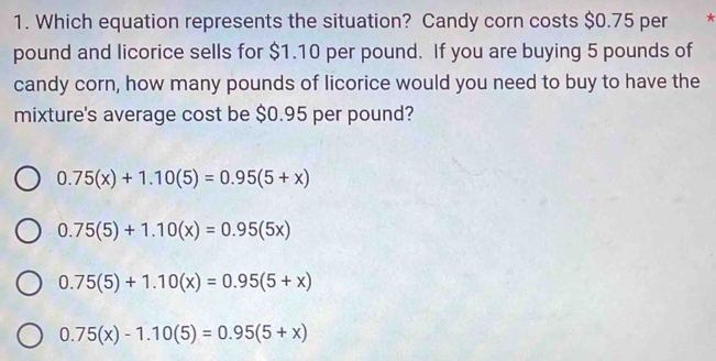 Which equation represents the situation? Candy corn costs $0.75 per *
pound and licorice sells for $1.10 per pound. If you are buying 5 pounds of
candy corn, how many pounds of licorice would you need to buy to have the
mixture's average cost be $0.95 per pound?
0.75(x)+1.10(5)=0.95(5+x)
0.75(5)+1.10(x)=0.95(5x)
0.75(5)+1.10(x)=0.95(5+x)
0.75(x)-1.10(5)=0.95(5+x)