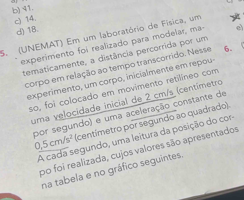 al
b) 11.
c) 14.
d) 18.
e)
5. (UNEMAT) Em um laboratório de Física, um
experimento foi realizado para modelar, ma-
tematicamente, a distância percorrida por um
corpo em relação ao tempo transcorrido. Nesse 6.
experimento, um corpo, inicialmente em repou-
so, foi colocado em movimento retilíneo com
uma velocidade inicial de 2 cm/s (centímetro
por segundo) e uma aceleração constante de
0,5cm/s^2 (centímetro por segundo ao quadrado).
A cada segundo, uma leitura da posição do cor
po foi realizada, cujos valores são apresentados
na tabela e no gráfico seguintes.