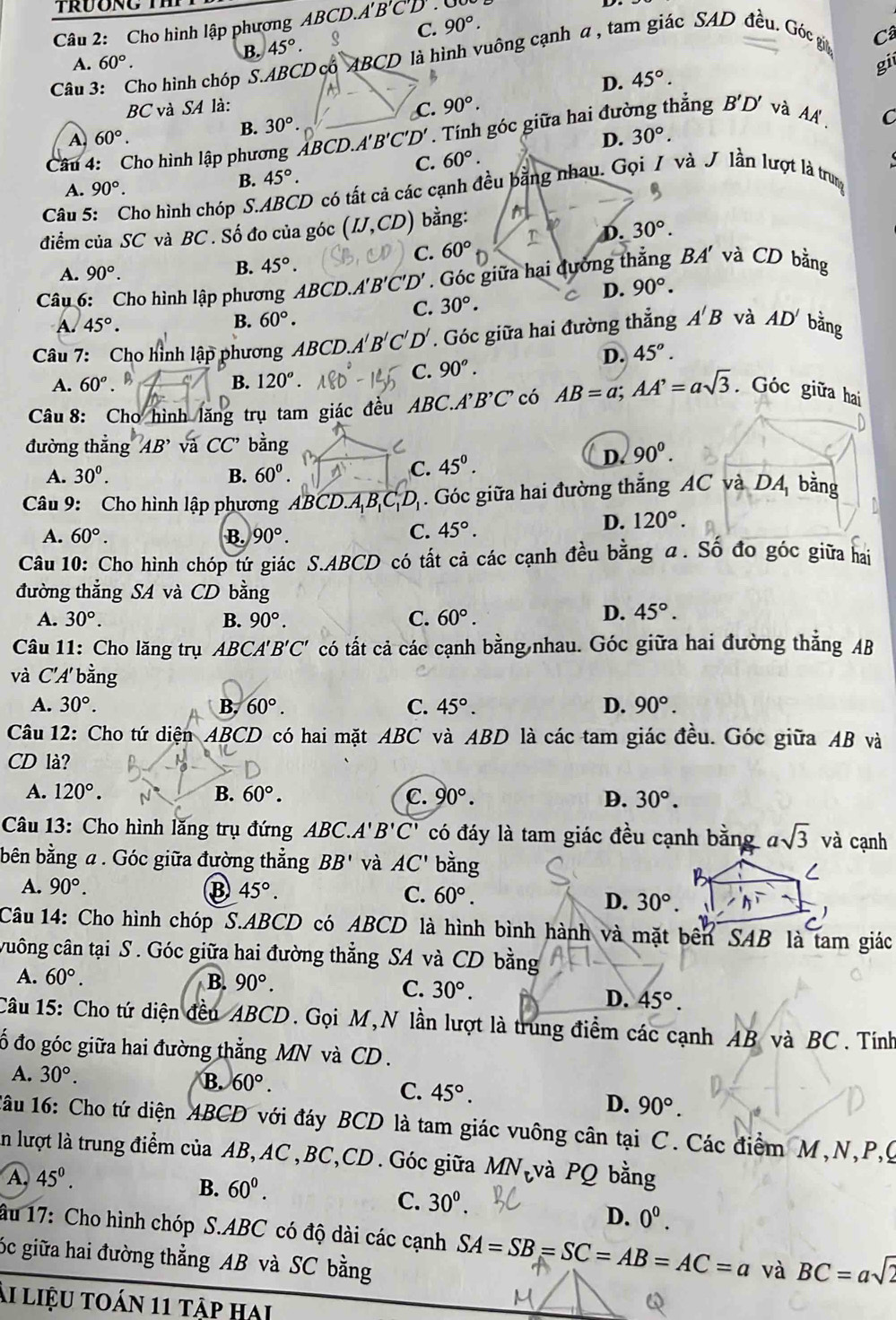 A'B'C'
Câu 2: Cho hình lập phương ABCD.. 90°.
B. 45°. C.
A. 60°. Câ
Câu 3: Cho hình chóp S.ABCD có ABCD là hình vuông cạnh α , tam giác SAD đều. Góc gia
D. 45°.
gii
BC và SA là: C. 90°.
A 60°.
B. 30°
D. 30°.
Câu 4: Cho hình lập phương ABCD.A'' B'C'D'. Tính góc giữa hai đường thẳng B'D' và AA
C. 60°. C
A.
B. 45°.
Câu 5: Cho hình chóp S.ABCD có tất cả các cạnh đều bằng nhau. Gọi / và J lần lượt là trung 90°.
điểm của SC và BC . Số đo của góc (IJ,CD) bằng:
T D. 30°.
C. 60° D
A. 90°.
B. 45°.
Câu 6: Cho hình lập phương ABCD A'B'C'D'. Góc giữa hai ường thẳng BA' và CD bằng
D. 90°.
A. 45°. C. 30°.
B. 60°.
Câu 7: Cho hình lập phương ABCD.A'B'C'D'. Góc giữa hai đường thẳng A'B và AD' bằng
B. 120°.
C. 90^o.
D. 45°.
A. 60^o B
Câu 8: Cho hình lăng trụ tam giác đều ABC.A B'C' có AB=a;AA'=asqrt(3) Góc giữa hai
đường thẳng AB' và CC' bàng
C. 45^0.
D. 90^0.
A. 30°. B. 60^0.
Câu 9: Cho hình lập phương ABCD.A ,D. Góc giữa hai đường thẳng AC và DA_1 bằng
C. 45°.
D. 120°.
A. 60°. B. 90°.
Câu 10: Cho hình chóp tứ giác S.ABCD có tất cả các cạnh đều bằng α. Số đo góc giữa hai
đường thẳng SA và CD bằng
A. 30°. B. 90°. C. 60°.
D. 45°.
Câu 11: Cho lăng trụ ABCA'B'C' có tất cả các cạnh bằng nhau. Góc giữa hai đường thắng AB
và C'A' bằng
A. 30°. B. 60°. C. 45°. D. 90°.
Câu 12: Cho tứ diện ABCD có hai mặt ABC và ABD là các tam giác đều. Góc giữa AB và
CD là?
A. 120°. B. 60°. C. 90°. D. 30°.
Câu 13: Cho hình lăng trụ đứng ABC. A'B'C' có đáy là tam giác đều cạnh bằng asqrt(3) và cạnh
bên bằng a. Góc giữa đường thẳng BB' và AC' bằng C
A. 90°. B 45°.
B
C. 60°. D. 30°.
Câu 14: Cho hình chóp S.ABCD có ABCD là hình bình hành và mặt bên SAB là tam giác
cuông cân tại S . Góc giữa hai đường thẳng SA và CD bằng
A. 60°. B. 90°. C. 30°.
D. 45°.
Câu 15: Cho tứ diện đều ABCD. Gọi M,N lần lượt là trung điểm các cạnh AB và BC. Tính
ố đo góc giữa hai đường thẳng MN và CD .
A. 30°. B. 60°. C. 45°.
D. 90°.
1ầu 16: Cho tứ diện ABCD với đáy BCD là tam giác vuông cân tại C. Các điểm M,N,P,C
in lượt là trung điểm của AB, AC ,BC,CD . Góc giữa MN_t và PQ bằng
A. 45^0.
B. 60^0.
C. 30^0.
D. 0^0.
âu 17: Cho hình chóp S.ABC có độ dài các cạnh SA=SB=SC=AB=AC=a và BC=asqrt(2)
óc giữa hai đường thẳng AB và SC bằng
ải liệu toán 11 tập hai