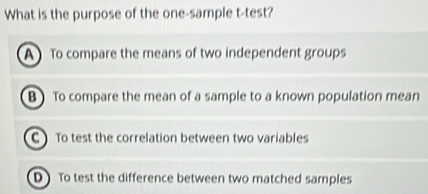 What is the purpose of the one-sample t-test?
A To compare the means of two independent groups
B To compare the mean of a sample to a known population mean
C  To test the correlation between two variables
D To test the difference between two matched samples