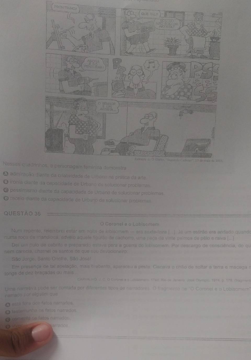 PRONTINHOY
Nesses quadr
A admiraçãodiante da criatividade de Urbano na prática da arte.
O ironía diante da capacidade de Urbano de solucionar problemas.
pessímismo diante da capacidade de Urbano de solucionar problemas.
D receio diante da capacidade de Urbano de solucionar problemas.
QUeStão 36
O Coronel e o Lobisomem
Num repente, relembrei estar em noite de lobisomem — era sexta-feira (...). Já um estirão era andado quando
numa roça de mandioca, adveio aquele figurão de cachorro, uma paça de vinte palmos de pêlo e raiva (.. )
Dei um pulo de cabrito e preparado estava para a guarra do lobisomem. Por descargo de consciência, do qu
nem carecia, chamel os santos de que sou devocioneiro
São Jorge, Santo Onofre, São José!
Em presença de tal apelação, mais brabento, apareceu a peste. Ciscava o chão de soltar a terra e macega n
longe de dez braçadas ou mais .
CARVWLHO. J. C. O Coronel e o Lobisomem, 17ed Rio de Janeiro, Josik Olympio, 1974. p. 178. (fragment
:Uma narrativa pode ser contada por diferentes tipos de narradores. O fragmento de "O Coronel e o Lobisomem"
narrado por elguém que
a está fora dos fatos narrados.
testemunha os falos narrados
comenta os fatos narrados,
viver arrados