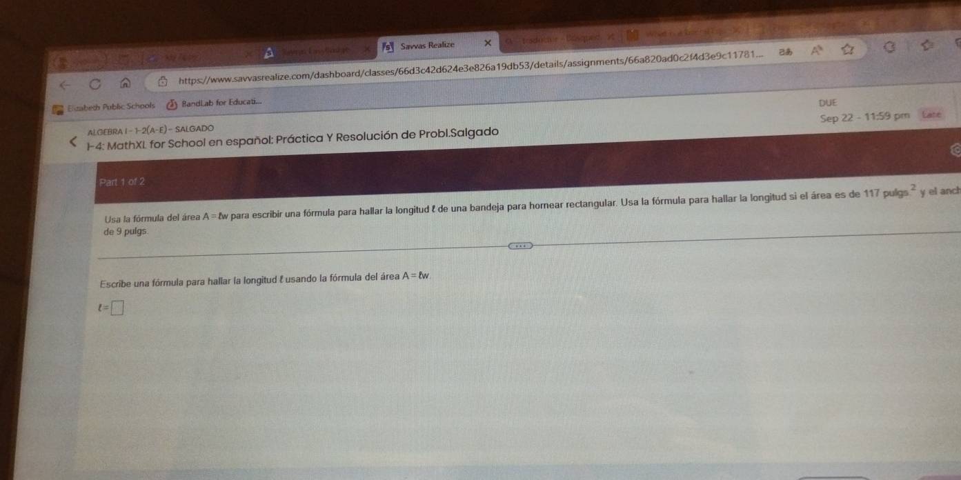 Savvas Realize 
https://www.savvasrealize.com/dashboard/classes/66d3c42d624e3e826a19db53/details/assignments/66a820ad0c2f4d3e9c11781. 2あ 
Elizabeth Public Schools BandLab for Educati... 
DUE 
ALGEBRA 1-1-2(A-E)= SALGADO Sep 
-4: MathXL for School en español: Práctica Y Resolución de Probl.Salgado 22-11:59 pm 
Part 1 of 2 
Usa la fórmula del área A=lw y para escribir una fórmula para hallar la longitud l de una bandeja para hornear rectangular. Usa la fórmula para hallar la longitud si el área es de 117puigs^2 y el anch 
de 9 pulgs 
Escribe una fórmula para hallar la longitud l usando la fórmula del área A=ell w
t=□