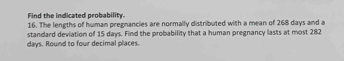 Find the indicated probability. 
16. The lengths of human pregnancies are normally distributed with a mean of 268 days and a 
standard deviation of 15 days. Find the probability that a human pregnancy lasts at most 282
days. Round to four decimal places.